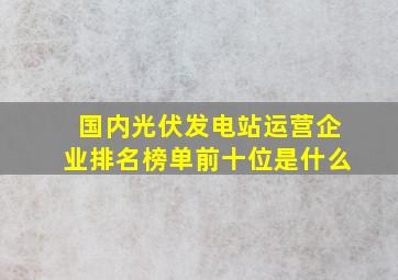 国内光伏发电站运营企业排名榜单前十位是什么