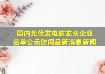 国内光伏发电站龙头企业名单公示时间最新消息新闻