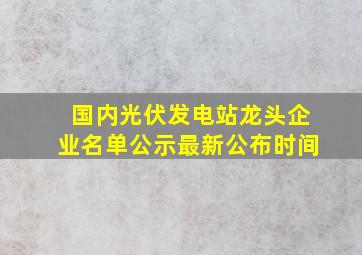 国内光伏发电站龙头企业名单公示最新公布时间