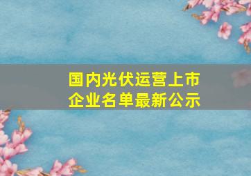 国内光伏运营上市企业名单最新公示