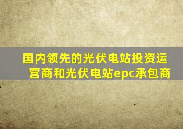 国内领先的光伏电站投资运营商和光伏电站epc承包商