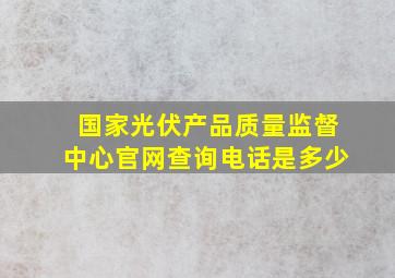 国家光伏产品质量监督中心官网查询电话是多少