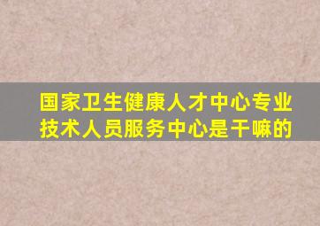 国家卫生健康人才中心专业技术人员服务中心是干嘛的