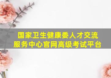 国家卫生健康委人才交流服务中心官网高级考试平台