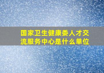 国家卫生健康委人才交流服务中心是什么单位