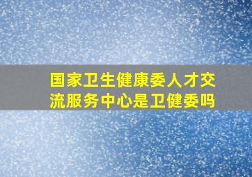 国家卫生健康委人才交流服务中心是卫健委吗