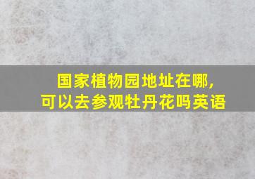 国家植物园地址在哪,可以去参观牡丹花吗英语