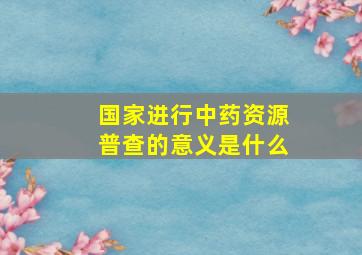 国家进行中药资源普查的意义是什么