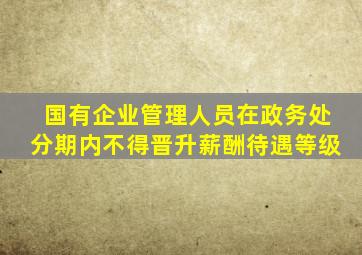 国有企业管理人员在政务处分期内不得晋升薪酬待遇等级