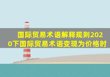 国际贸易术语解释规则2020下国际贸易术语变现为价格时