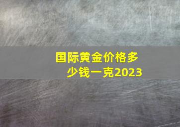 国际黄金价格多少钱一克2023