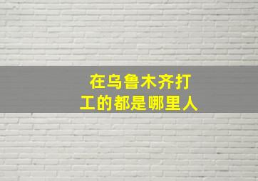 在乌鲁木齐打工的都是哪里人