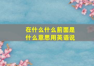 在什么什么前面是什么意思用英语说