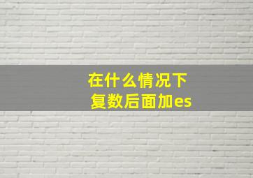 在什么情况下复数后面加es