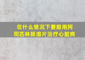 在什么情况下要服用阿司匹林肠溶片治疗心脏病