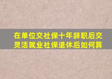 在单位交社保十年辞职后交灵活就业社保退休后如何算