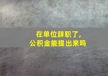 在单位辞职了,公积金能提出来吗