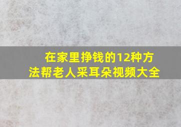 在家里挣钱的12种方法帮老人采耳朵视频大全