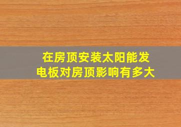 在房顶安装太阳能发电板对房顶影响有多大