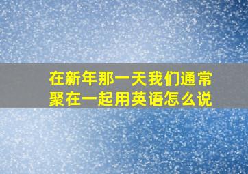 在新年那一天我们通常聚在一起用英语怎么说