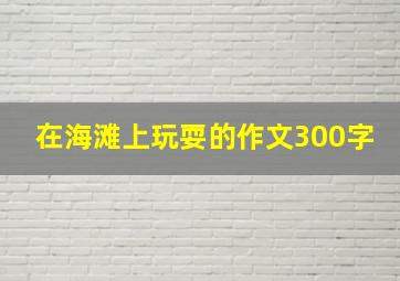 在海滩上玩耍的作文300字