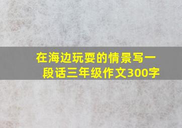 在海边玩耍的情景写一段话三年级作文300字