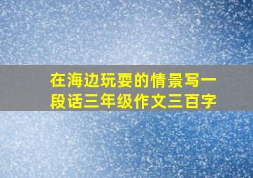 在海边玩耍的情景写一段话三年级作文三百字