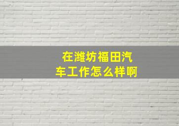 在潍坊福田汽车工作怎么样啊