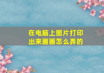 在电脑上图片打印出来画画怎么弄的