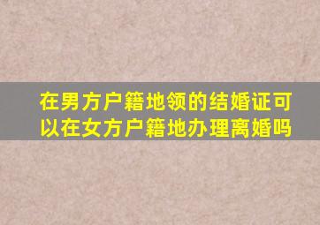 在男方户籍地领的结婚证可以在女方户籍地办理离婚吗