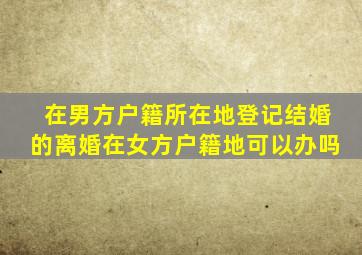 在男方户籍所在地登记结婚的离婚在女方户籍地可以办吗