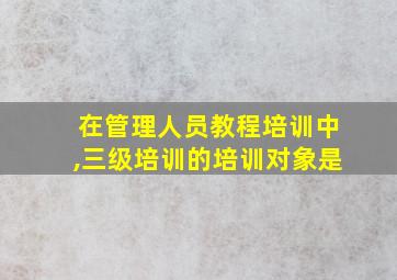 在管理人员教程培训中,三级培训的培训对象是