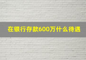 在银行存款600万什么待遇