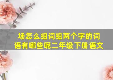 场怎么组词组两个字的词语有哪些呢二年级下册语文