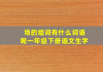 场的组词有什么词语呢一年级下册语文生字