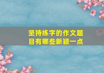 坚持练字的作文题目有哪些新颖一点