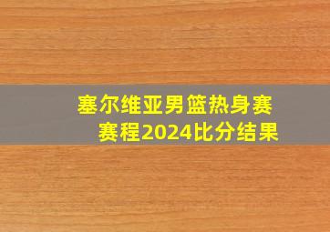 塞尔维亚男篮热身赛赛程2024比分结果