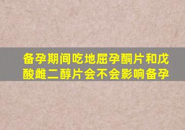 备孕期间吃地屈孕酮片和戊酸雌二醇片会不会影响备孕