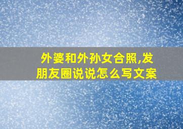 外婆和外孙女合照,发朋友圈说说怎么写文案