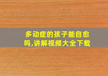 多动症的孩子能自愈吗,讲解视频大全下载