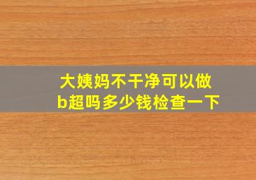 大姨妈不干净可以做b超吗多少钱检查一下