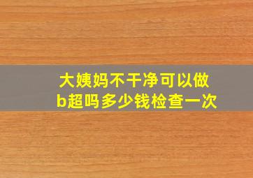 大姨妈不干净可以做b超吗多少钱检查一次