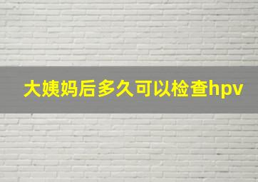 大姨妈后多久可以检查hpv