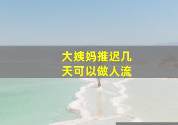 大姨妈推迟几天可以做人流