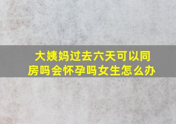 大姨妈过去六天可以同房吗会怀孕吗女生怎么办