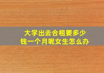 大学出去合租要多少钱一个月呢女生怎么办