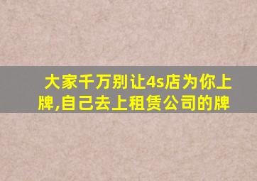 大家千万别让4s店为你上牌,自己去上租赁公司的牌