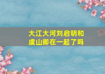 大江大河刘启明和虞山卿在一起了吗