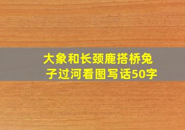 大象和长颈鹿搭桥兔子过河看图写话50字