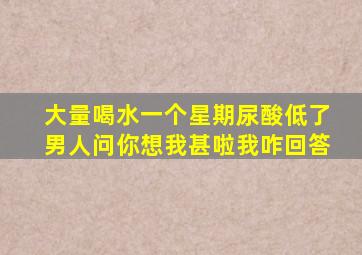 大量喝水一个星期尿酸低了男人问你想我甚啦我咋回答